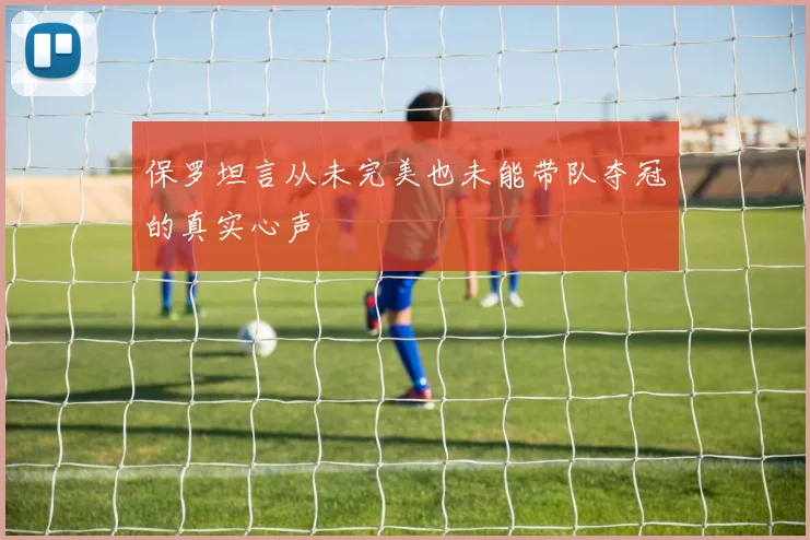 保罗坦言从未完美也未能带队夺冠的真实心声